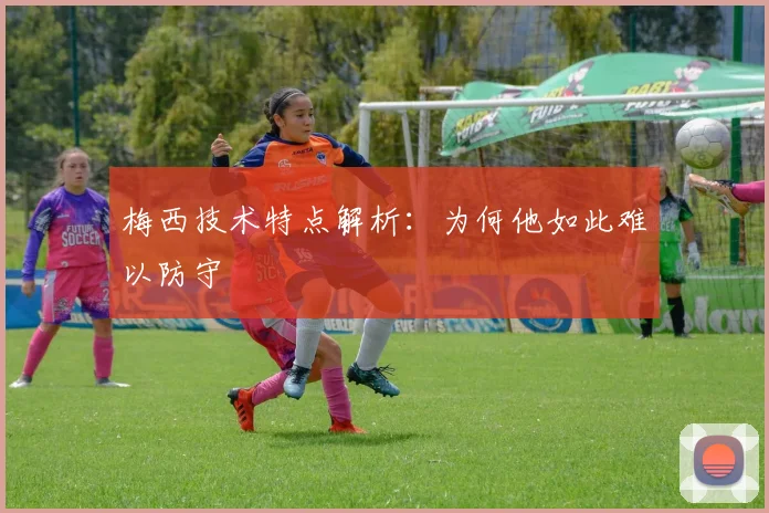梅西技术特点解析：为何他如此难以防守
