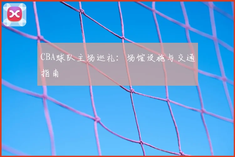 CBA球队主场巡礼:场馆设施与交通指南