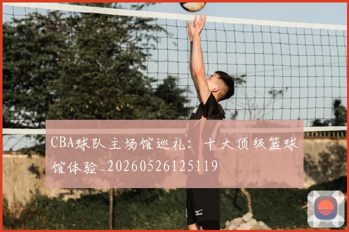 CBA球队主场馆巡礼：十大顶级篮球馆体验_20260526125119