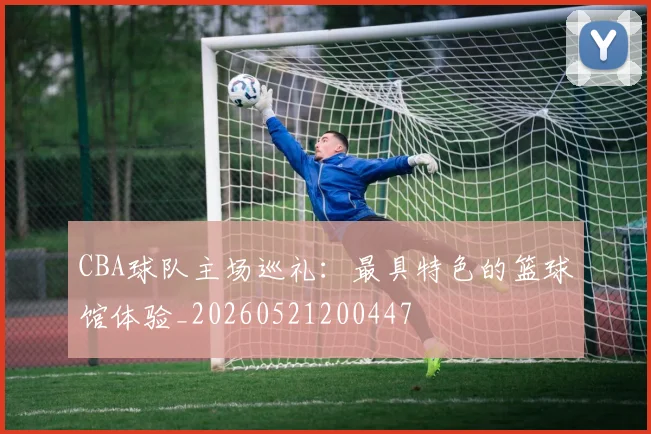 CBA球队主场巡礼：最具特色的篮球馆体验_20260521200447
