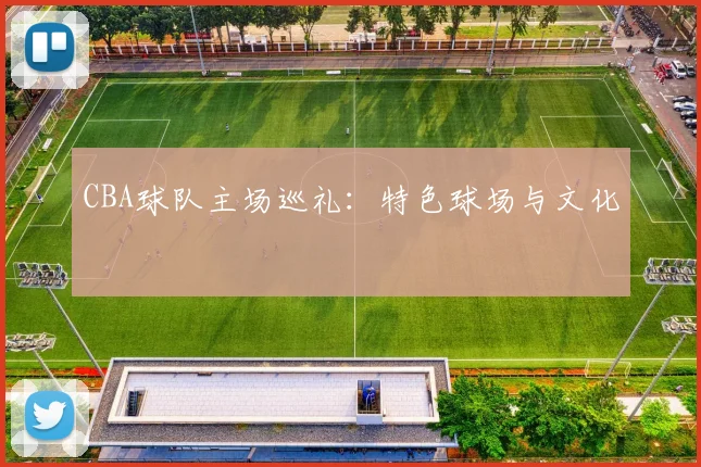 CBA球队主场巡礼：特色球场与文化