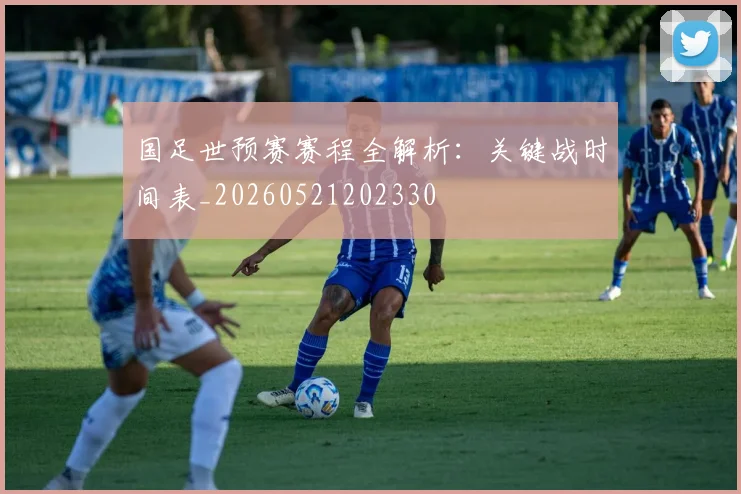国足世预赛赛程全解析：关键战时间表_20260521202330