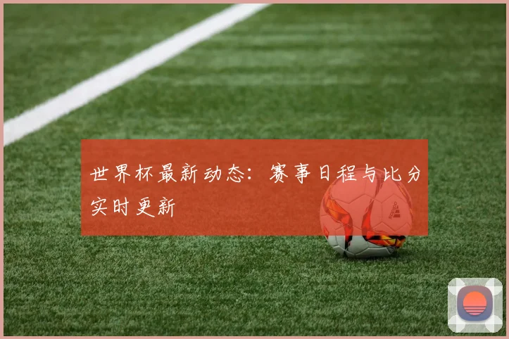 世界杯最新动态：赛事日程与比分实时更新
